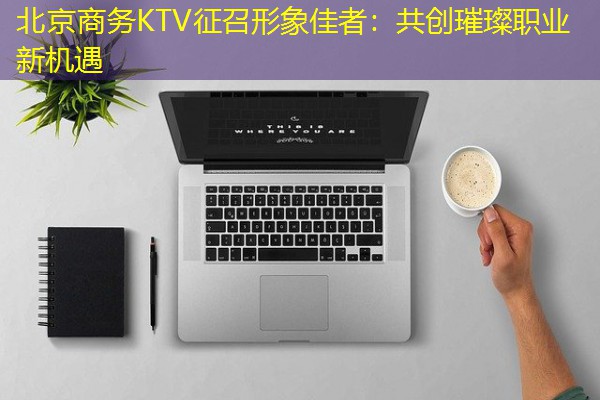 北京商务KTV征召形象佳者：共创璀璨职业新机遇