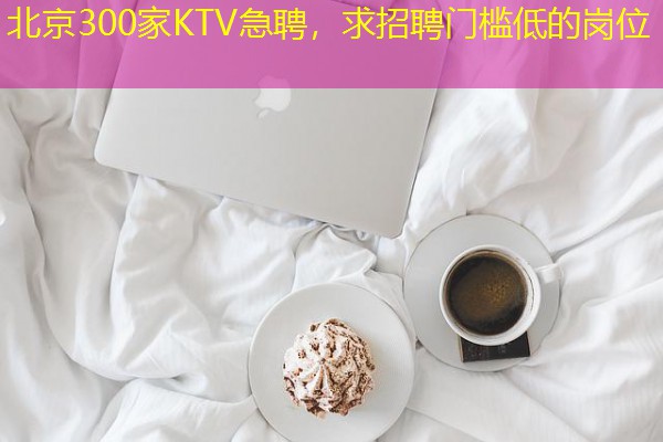北京300家KTV急聘，求招聘门槛低的岗位