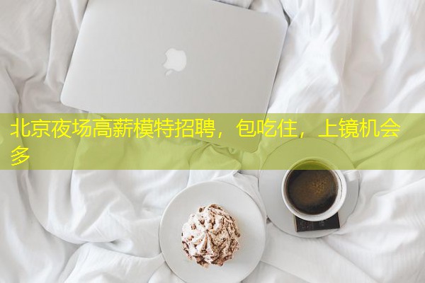 北京夜场高薪模特招聘，包吃住，上镜机会多