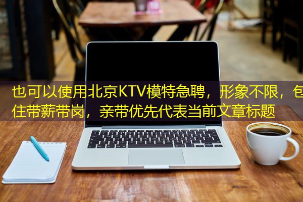 北京KTV模特急聘，形象不限，包住带薪带岗，亲带优先